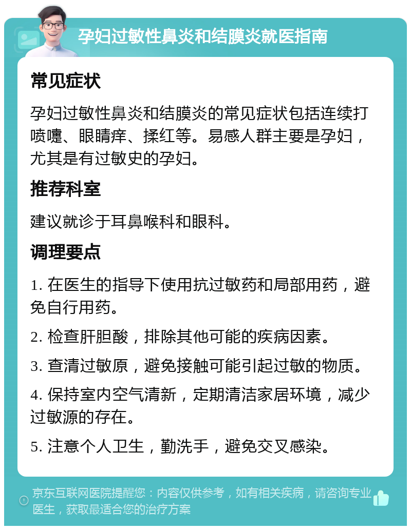 孕妇过敏性鼻炎和结膜炎就医指南 常见症状 孕妇过敏性鼻炎和结膜炎的常见症状包括连续打喷嚏、眼睛痒、揉红等。易感人群主要是孕妇，尤其是有过敏史的孕妇。 推荐科室 建议就诊于耳鼻喉科和眼科。 调理要点 1. 在医生的指导下使用抗过敏药和局部用药，避免自行用药。 2. 检查肝胆酸，排除其他可能的疾病因素。 3. 查清过敏原，避免接触可能引起过敏的物质。 4. 保持室内空气清新，定期清洁家居环境，减少过敏源的存在。 5. 注意个人卫生，勤洗手，避免交叉感染。