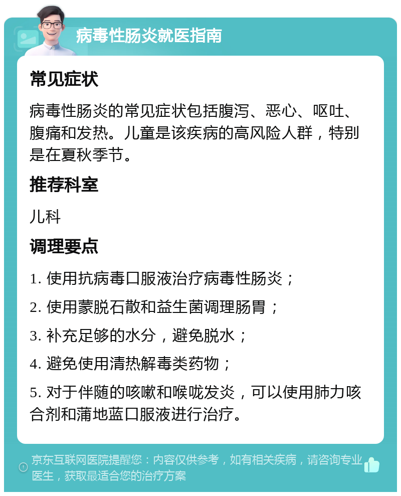 病毒性肠炎就医指南 常见症状 病毒性肠炎的常见症状包括腹泻、恶心、呕吐、腹痛和发热。儿童是该疾病的高风险人群，特别是在夏秋季节。 推荐科室 儿科 调理要点 1. 使用抗病毒口服液治疗病毒性肠炎； 2. 使用蒙脱石散和益生菌调理肠胃； 3. 补充足够的水分，避免脱水； 4. 避免使用清热解毒类药物； 5. 对于伴随的咳嗽和喉咙发炎，可以使用肺力咳合剂和蒲地蓝口服液进行治疗。