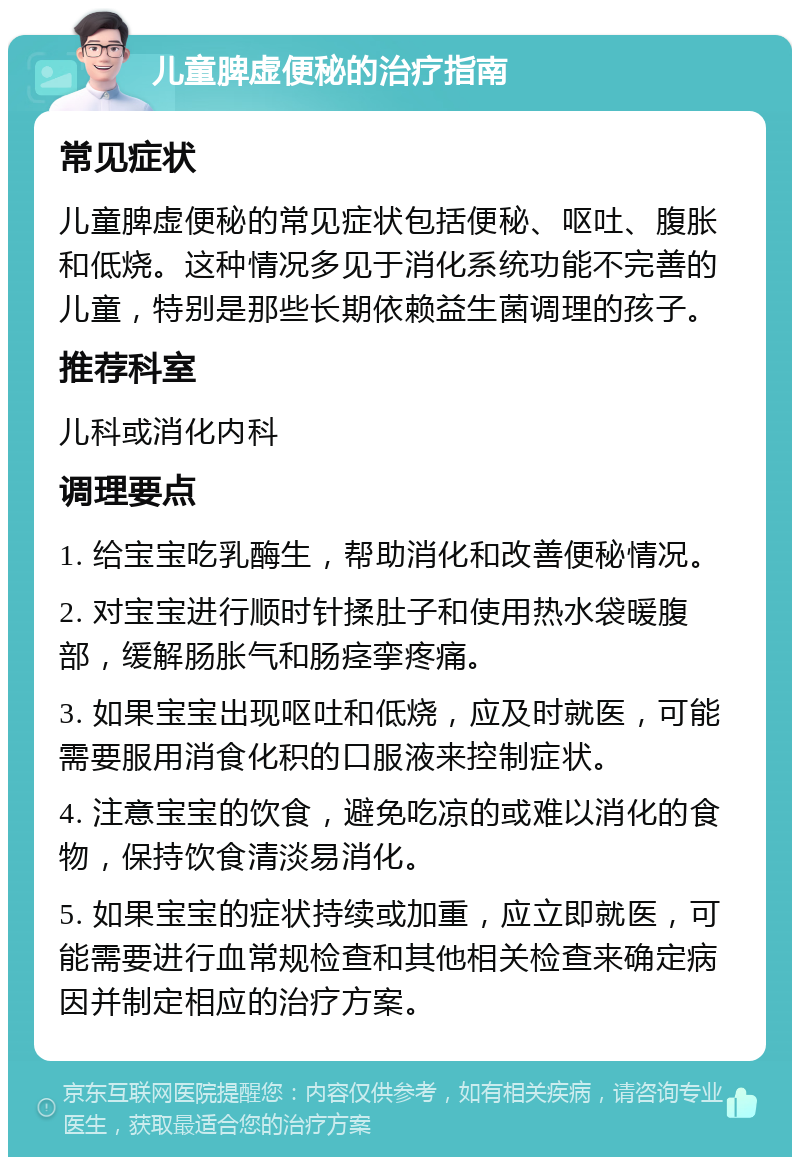 儿童脾虚便秘的治疗指南 常见症状 儿童脾虚便秘的常见症状包括便秘、呕吐、腹胀和低烧。这种情况多见于消化系统功能不完善的儿童，特别是那些长期依赖益生菌调理的孩子。 推荐科室 儿科或消化内科 调理要点 1. 给宝宝吃乳酶生，帮助消化和改善便秘情况。 2. 对宝宝进行顺时针揉肚子和使用热水袋暖腹部，缓解肠胀气和肠痉挛疼痛。 3. 如果宝宝出现呕吐和低烧，应及时就医，可能需要服用消食化积的口服液来控制症状。 4. 注意宝宝的饮食，避免吃凉的或难以消化的食物，保持饮食清淡易消化。 5. 如果宝宝的症状持续或加重，应立即就医，可能需要进行血常规检查和其他相关检查来确定病因并制定相应的治疗方案。