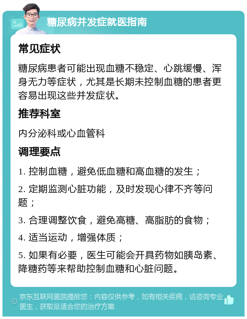 糖尿病并发症就医指南 常见症状 糖尿病患者可能出现血糖不稳定、心跳缓慢、浑身无力等症状，尤其是长期未控制血糖的患者更容易出现这些并发症状。 推荐科室 内分泌科或心血管科 调理要点 1. 控制血糖，避免低血糖和高血糖的发生； 2. 定期监测心脏功能，及时发现心律不齐等问题； 3. 合理调整饮食，避免高糖、高脂肪的食物； 4. 适当运动，增强体质； 5. 如果有必要，医生可能会开具药物如胰岛素、降糖药等来帮助控制血糖和心脏问题。