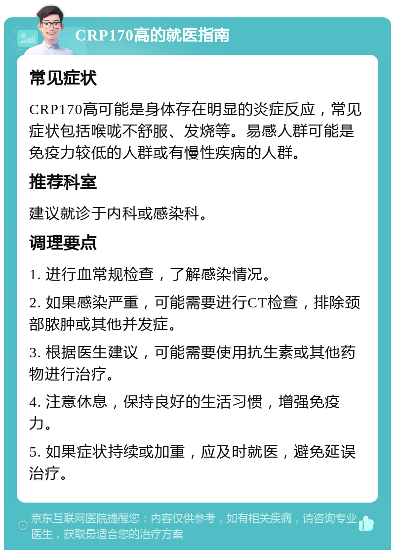 CRP170高的就医指南 常见症状 CRP170高可能是身体存在明显的炎症反应，常见症状包括喉咙不舒服、发烧等。易感人群可能是免疫力较低的人群或有慢性疾病的人群。 推荐科室 建议就诊于内科或感染科。 调理要点 1. 进行血常规检查，了解感染情况。 2. 如果感染严重，可能需要进行CT检查，排除颈部脓肿或其他并发症。 3. 根据医生建议，可能需要使用抗生素或其他药物进行治疗。 4. 注意休息，保持良好的生活习惯，增强免疫力。 5. 如果症状持续或加重，应及时就医，避免延误治疗。