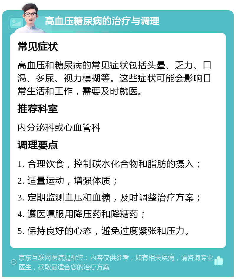 高血压糖尿病的治疗与调理 常见症状 高血压和糖尿病的常见症状包括头晕、乏力、口渴、多尿、视力模糊等。这些症状可能会影响日常生活和工作，需要及时就医。 推荐科室 内分泌科或心血管科 调理要点 1. 合理饮食，控制碳水化合物和脂肪的摄入； 2. 适量运动，增强体质； 3. 定期监测血压和血糖，及时调整治疗方案； 4. 遵医嘱服用降压药和降糖药； 5. 保持良好的心态，避免过度紧张和压力。