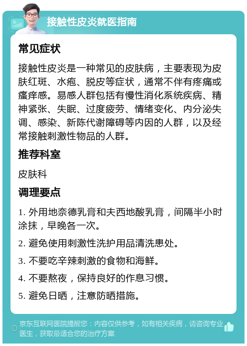 接触性皮炎就医指南 常见症状 接触性皮炎是一种常见的皮肤病，主要表现为皮肤红斑、水疱、脱皮等症状，通常不伴有疼痛或瘙痒感。易感人群包括有慢性消化系统疾病、精神紧张、失眠、过度疲劳、情绪变化、内分泌失调、感染、新陈代谢障碍等内因的人群，以及经常接触刺激性物品的人群。 推荐科室 皮肤科 调理要点 1. 外用地奈德乳膏和夫西地酸乳膏，间隔半小时涂抹，早晚各一次。 2. 避免使用刺激性洗护用品清洗患处。 3. 不要吃辛辣刺激的食物和海鲜。 4. 不要熬夜，保持良好的作息习惯。 5. 避免日晒，注意防晒措施。