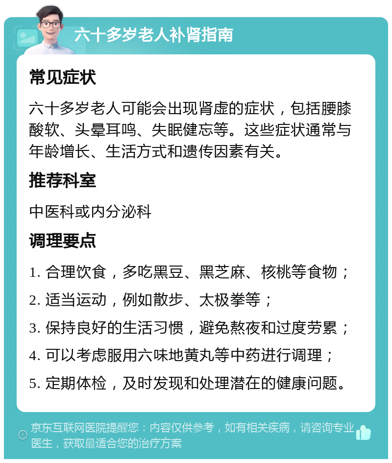 六十多岁老人补肾指南 常见症状 六十多岁老人可能会出现肾虚的症状，包括腰膝酸软、头晕耳鸣、失眠健忘等。这些症状通常与年龄增长、生活方式和遗传因素有关。 推荐科室 中医科或内分泌科 调理要点 1. 合理饮食，多吃黑豆、黑芝麻、核桃等食物； 2. 适当运动，例如散步、太极拳等； 3. 保持良好的生活习惯，避免熬夜和过度劳累； 4. 可以考虑服用六味地黄丸等中药进行调理； 5. 定期体检，及时发现和处理潜在的健康问题。