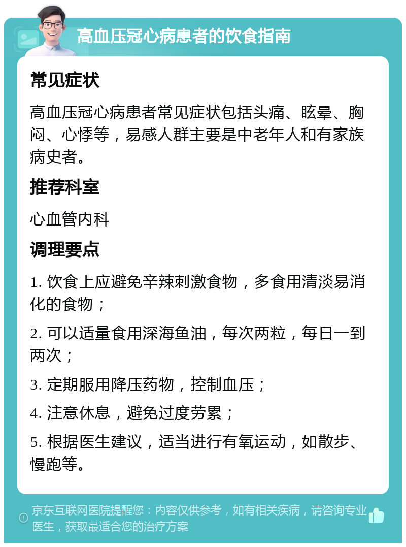 高血压冠心病患者的饮食指南 常见症状 高血压冠心病患者常见症状包括头痛、眩晕、胸闷、心悸等，易感人群主要是中老年人和有家族病史者。 推荐科室 心血管内科 调理要点 1. 饮食上应避免辛辣刺激食物，多食用清淡易消化的食物； 2. 可以适量食用深海鱼油，每次两粒，每日一到两次； 3. 定期服用降压药物，控制血压； 4. 注意休息，避免过度劳累； 5. 根据医生建议，适当进行有氧运动，如散步、慢跑等。