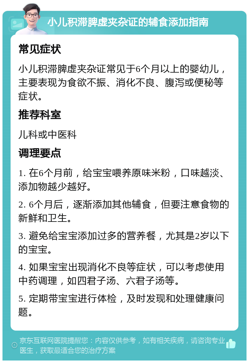 小儿积滞脾虚夹杂证的辅食添加指南 常见症状 小儿积滞脾虚夹杂证常见于6个月以上的婴幼儿，主要表现为食欲不振、消化不良、腹泻或便秘等症状。 推荐科室 儿科或中医科 调理要点 1. 在6个月前，给宝宝喂养原味米粉，口味越淡、添加物越少越好。 2. 6个月后，逐渐添加其他辅食，但要注意食物的新鲜和卫生。 3. 避免给宝宝添加过多的营养餐，尤其是2岁以下的宝宝。 4. 如果宝宝出现消化不良等症状，可以考虑使用中药调理，如四君子汤、六君子汤等。 5. 定期带宝宝进行体检，及时发现和处理健康问题。