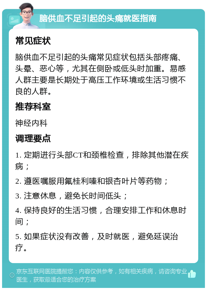 脑供血不足引起的头痛就医指南 常见症状 脑供血不足引起的头痛常见症状包括头部疼痛、头晕、恶心等，尤其在侧卧或低头时加重。易感人群主要是长期处于高压工作环境或生活习惯不良的人群。 推荐科室 神经内科 调理要点 1. 定期进行头部CT和颈椎检查，排除其他潜在疾病； 2. 遵医嘱服用氟桂利嗪和银杏叶片等药物； 3. 注意休息，避免长时间低头； 4. 保持良好的生活习惯，合理安排工作和休息时间； 5. 如果症状没有改善，及时就医，避免延误治疗。