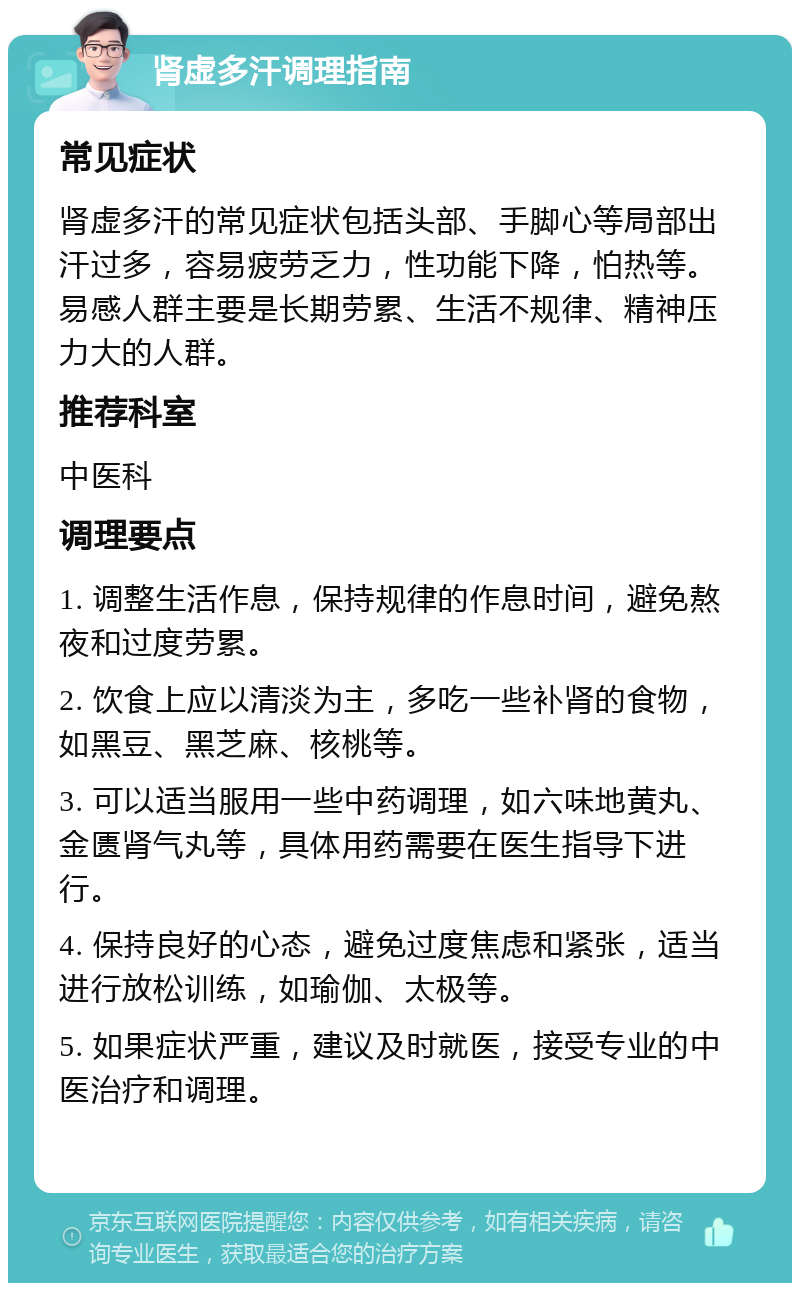 肾虚多汗调理指南 常见症状 肾虚多汗的常见症状包括头部、手脚心等局部出汗过多，容易疲劳乏力，性功能下降，怕热等。易感人群主要是长期劳累、生活不规律、精神压力大的人群。 推荐科室 中医科 调理要点 1. 调整生活作息，保持规律的作息时间，避免熬夜和过度劳累。 2. 饮食上应以清淡为主，多吃一些补肾的食物，如黑豆、黑芝麻、核桃等。 3. 可以适当服用一些中药调理，如六味地黄丸、金匮肾气丸等，具体用药需要在医生指导下进行。 4. 保持良好的心态，避免过度焦虑和紧张，适当进行放松训练，如瑜伽、太极等。 5. 如果症状严重，建议及时就医，接受专业的中医治疗和调理。