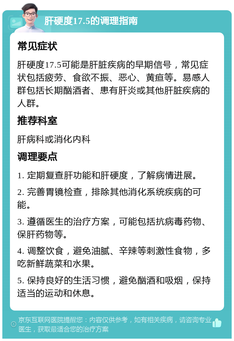 肝硬度17.5的调理指南 常见症状 肝硬度17.5可能是肝脏疾病的早期信号，常见症状包括疲劳、食欲不振、恶心、黄疸等。易感人群包括长期酗酒者、患有肝炎或其他肝脏疾病的人群。 推荐科室 肝病科或消化内科 调理要点 1. 定期复查肝功能和肝硬度，了解病情进展。 2. 完善胃镜检查，排除其他消化系统疾病的可能。 3. 遵循医生的治疗方案，可能包括抗病毒药物、保肝药物等。 4. 调整饮食，避免油腻、辛辣等刺激性食物，多吃新鲜蔬菜和水果。 5. 保持良好的生活习惯，避免酗酒和吸烟，保持适当的运动和休息。