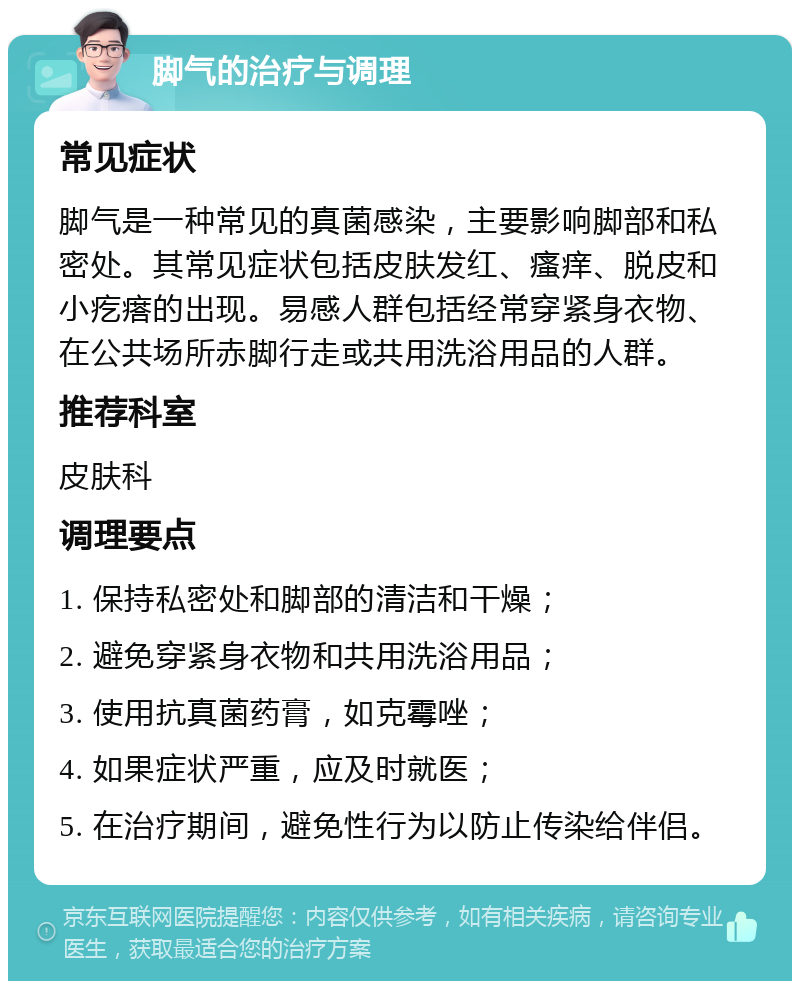 脚气的治疗与调理 常见症状 脚气是一种常见的真菌感染，主要影响脚部和私密处。其常见症状包括皮肤发红、瘙痒、脱皮和小疙瘩的出现。易感人群包括经常穿紧身衣物、在公共场所赤脚行走或共用洗浴用品的人群。 推荐科室 皮肤科 调理要点 1. 保持私密处和脚部的清洁和干燥； 2. 避免穿紧身衣物和共用洗浴用品； 3. 使用抗真菌药膏，如克霉唑； 4. 如果症状严重，应及时就医； 5. 在治疗期间，避免性行为以防止传染给伴侣。