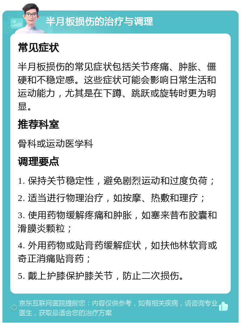 半月板损伤的治疗与调理 常见症状 半月板损伤的常见症状包括关节疼痛、肿胀、僵硬和不稳定感。这些症状可能会影响日常生活和运动能力，尤其是在下蹲、跳跃或旋转时更为明显。 推荐科室 骨科或运动医学科 调理要点 1. 保持关节稳定性，避免剧烈运动和过度负荷； 2. 适当进行物理治疗，如按摩、热敷和理疗； 3. 使用药物缓解疼痛和肿胀，如塞来昔布胶囊和滑膜炎颗粒； 4. 外用药物或贴膏药缓解症状，如扶他林软膏或奇正消痛贴膏药； 5. 戴上护膝保护膝关节，防止二次损伤。