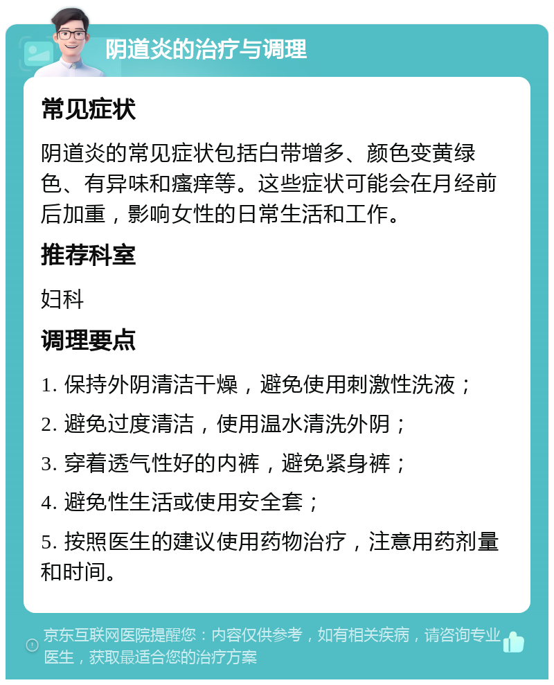 阴道炎的治疗与调理 常见症状 阴道炎的常见症状包括白带增多、颜色变黄绿色、有异味和瘙痒等。这些症状可能会在月经前后加重，影响女性的日常生活和工作。 推荐科室 妇科 调理要点 1. 保持外阴清洁干燥，避免使用刺激性洗液； 2. 避免过度清洁，使用温水清洗外阴； 3. 穿着透气性好的内裤，避免紧身裤； 4. 避免性生活或使用安全套； 5. 按照医生的建议使用药物治疗，注意用药剂量和时间。