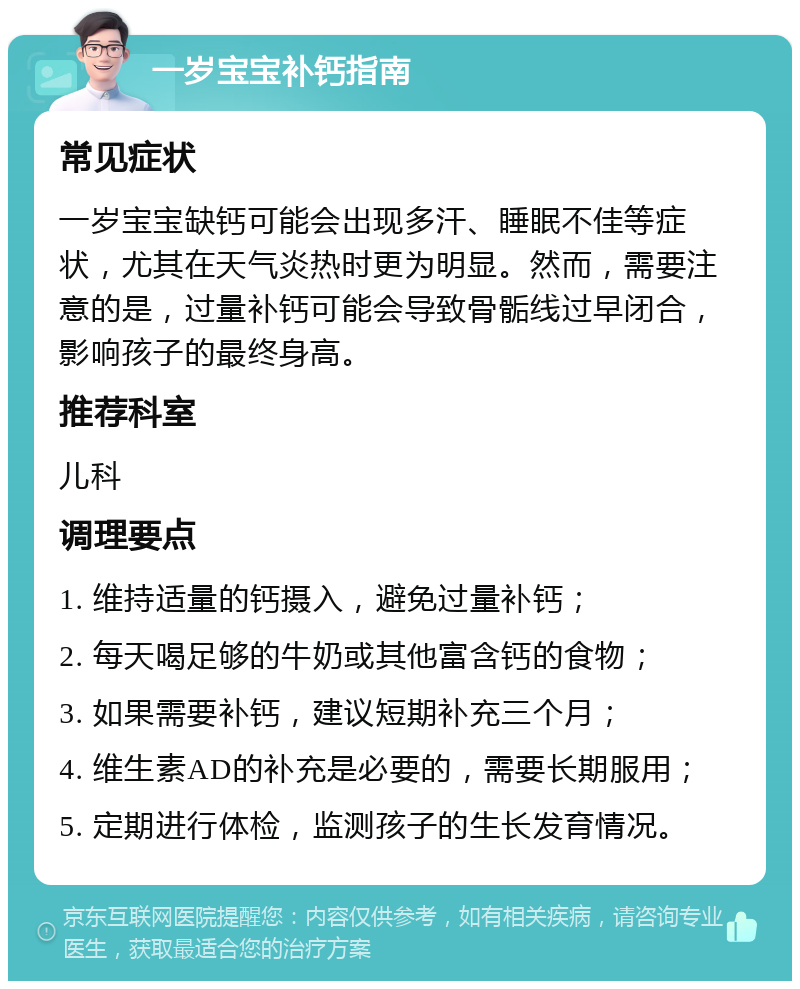 一岁宝宝补钙指南 常见症状 一岁宝宝缺钙可能会出现多汗、睡眠不佳等症状，尤其在天气炎热时更为明显。然而，需要注意的是，过量补钙可能会导致骨骺线过早闭合，影响孩子的最终身高。 推荐科室 儿科 调理要点 1. 维持适量的钙摄入，避免过量补钙； 2. 每天喝足够的牛奶或其他富含钙的食物； 3. 如果需要补钙，建议短期补充三个月； 4. 维生素AD的补充是必要的，需要长期服用； 5. 定期进行体检，监测孩子的生长发育情况。