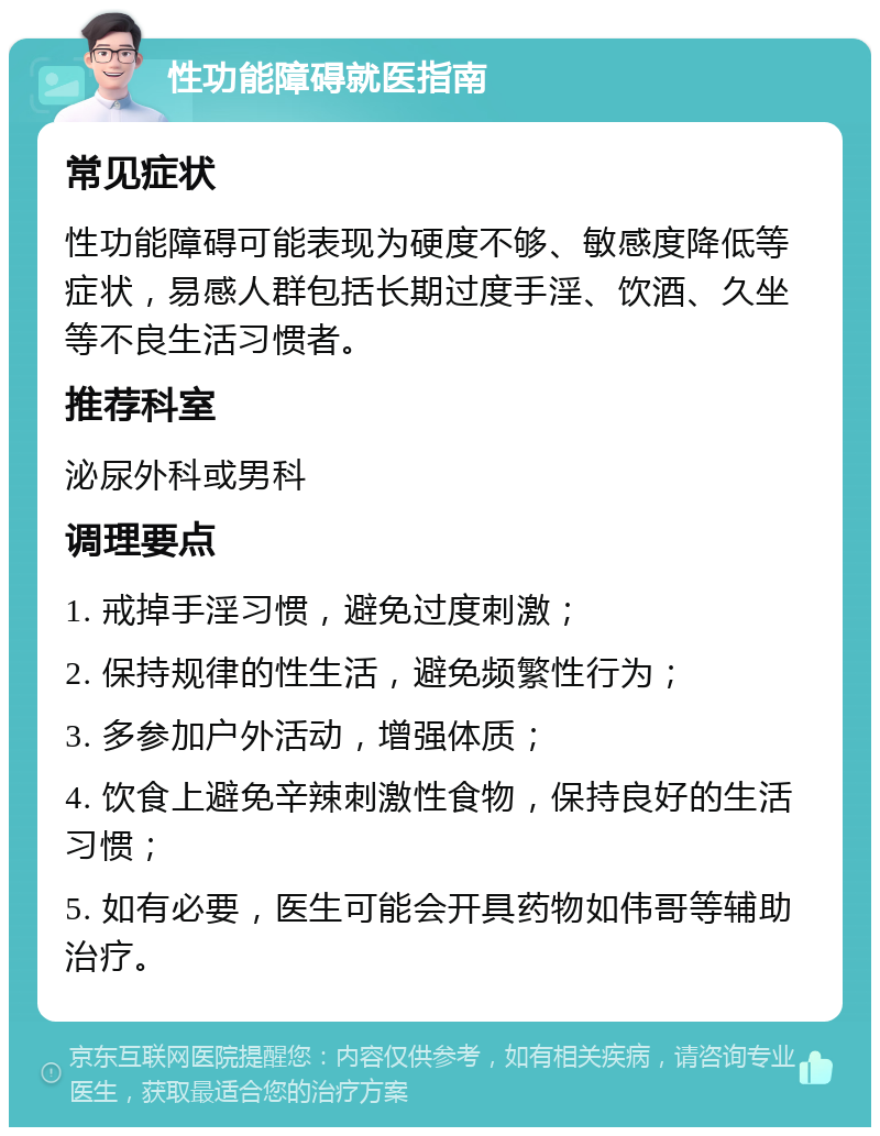 性功能障碍就医指南 常见症状 性功能障碍可能表现为硬度不够、敏感度降低等症状，易感人群包括长期过度手淫、饮酒、久坐等不良生活习惯者。 推荐科室 泌尿外科或男科 调理要点 1. 戒掉手淫习惯，避免过度刺激； 2. 保持规律的性生活，避免频繁性行为； 3. 多参加户外活动，增强体质； 4. 饮食上避免辛辣刺激性食物，保持良好的生活习惯； 5. 如有必要，医生可能会开具药物如伟哥等辅助治疗。