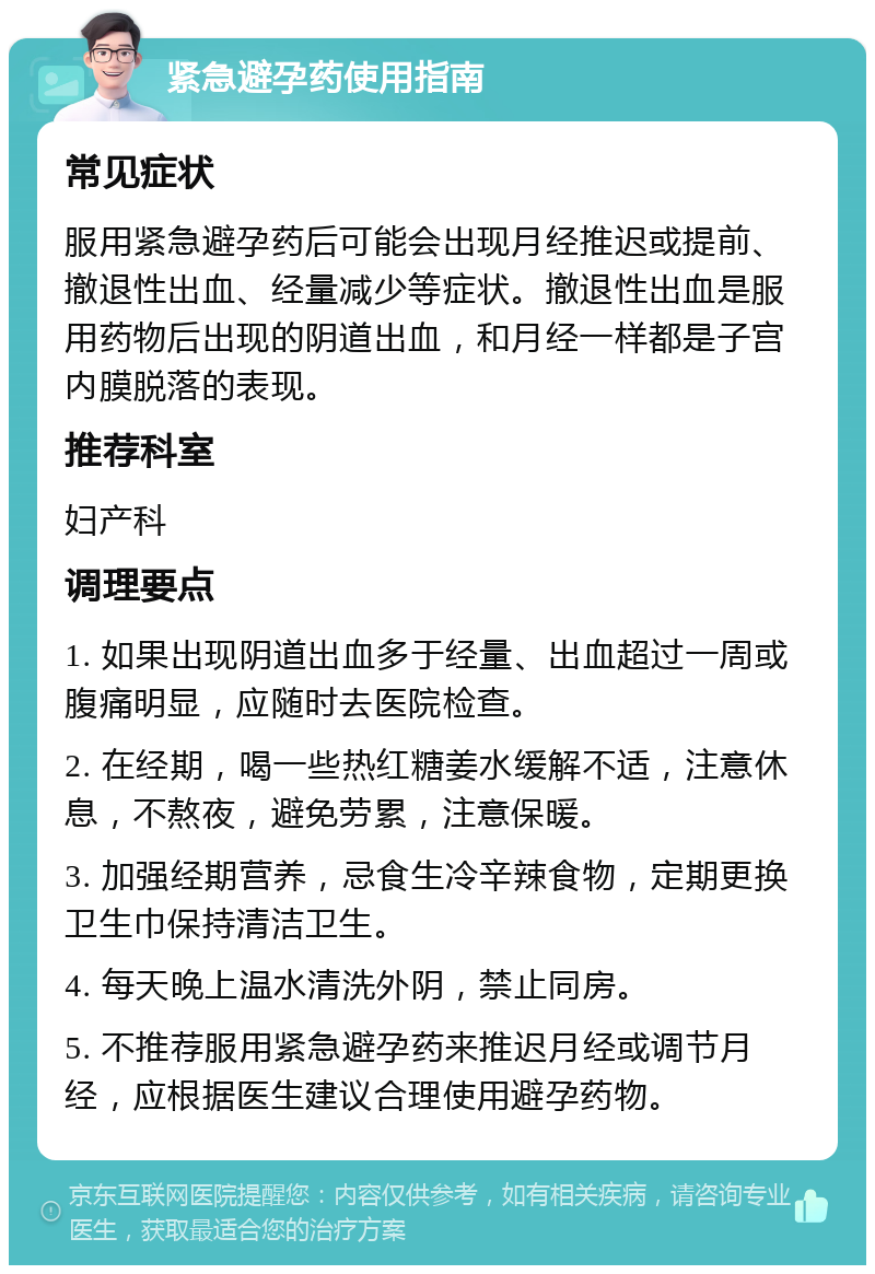 紧急避孕药使用指南 常见症状 服用紧急避孕药后可能会出现月经推迟或提前、撤退性出血、经量减少等症状。撤退性出血是服用药物后出现的阴道出血，和月经一样都是子宫内膜脱落的表现。 推荐科室 妇产科 调理要点 1. 如果出现阴道出血多于经量、出血超过一周或腹痛明显，应随时去医院检查。 2. 在经期，喝一些热红糖姜水缓解不适，注意休息，不熬夜，避免劳累，注意保暖。 3. 加强经期营养，忌食生冷辛辣食物，定期更换卫生巾保持清洁卫生。 4. 每天晚上温水清洗外阴，禁止同房。 5. 不推荐服用紧急避孕药来推迟月经或调节月经，应根据医生建议合理使用避孕药物。