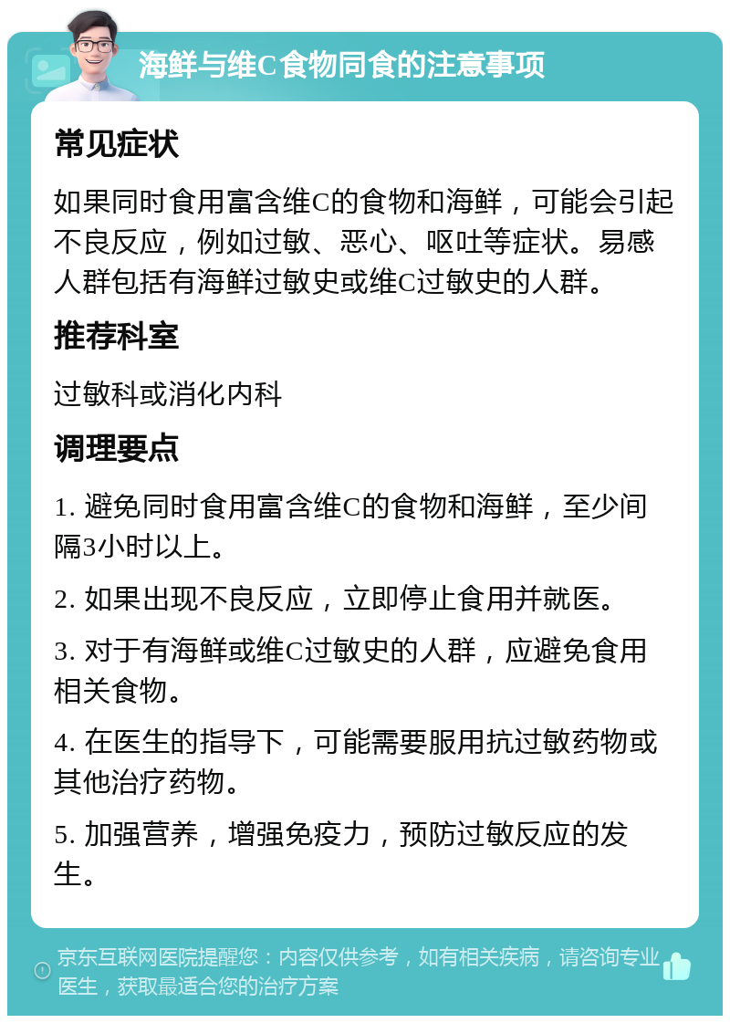 海鲜与维C食物同食的注意事项 常见症状 如果同时食用富含维C的食物和海鲜，可能会引起不良反应，例如过敏、恶心、呕吐等症状。易感人群包括有海鲜过敏史或维C过敏史的人群。 推荐科室 过敏科或消化内科 调理要点 1. 避免同时食用富含维C的食物和海鲜，至少间隔3小时以上。 2. 如果出现不良反应，立即停止食用并就医。 3. 对于有海鲜或维C过敏史的人群，应避免食用相关食物。 4. 在医生的指导下，可能需要服用抗过敏药物或其他治疗药物。 5. 加强营养，增强免疫力，预防过敏反应的发生。