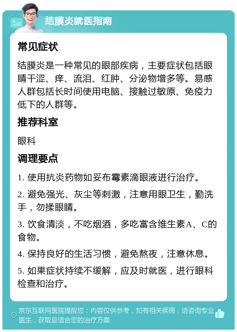 结膜炎就医指南 常见症状 结膜炎是一种常见的眼部疾病，主要症状包括眼睛干涩、痒、流泪、红肿、分泌物增多等。易感人群包括长时间使用电脑、接触过敏原、免疫力低下的人群等。 推荐科室 眼科 调理要点 1. 使用抗炎药物如妥布霉素滴眼液进行治疗。 2. 避免强光、灰尘等刺激，注意用眼卫生，勤洗手，勿揉眼睛。 3. 饮食清淡，不吃烟酒，多吃富含维生素A、C的食物。 4. 保持良好的生活习惯，避免熬夜，注意休息。 5. 如果症状持续不缓解，应及时就医，进行眼科检查和治疗。