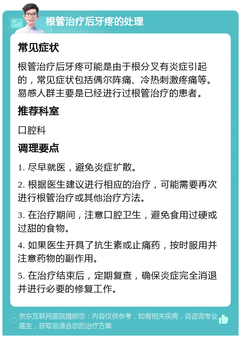 根管治疗后牙疼的处理 常见症状 根管治疗后牙疼可能是由于根分叉有炎症引起的，常见症状包括偶尔阵痛、冷热刺激疼痛等。易感人群主要是已经进行过根管治疗的患者。 推荐科室 口腔科 调理要点 1. 尽早就医，避免炎症扩散。 2. 根据医生建议进行相应的治疗，可能需要再次进行根管治疗或其他治疗方法。 3. 在治疗期间，注意口腔卫生，避免食用过硬或过甜的食物。 4. 如果医生开具了抗生素或止痛药，按时服用并注意药物的副作用。 5. 在治疗结束后，定期复查，确保炎症完全消退并进行必要的修复工作。