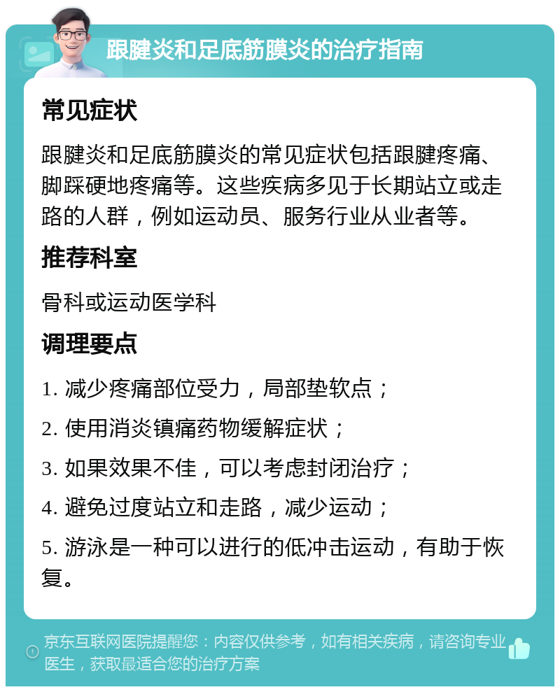 跟腱炎和足底筋膜炎的治疗指南 常见症状 跟腱炎和足底筋膜炎的常见症状包括跟腱疼痛、脚踩硬地疼痛等。这些疾病多见于长期站立或走路的人群，例如运动员、服务行业从业者等。 推荐科室 骨科或运动医学科 调理要点 1. 减少疼痛部位受力，局部垫软点； 2. 使用消炎镇痛药物缓解症状； 3. 如果效果不佳，可以考虑封闭治疗； 4. 避免过度站立和走路，减少运动； 5. 游泳是一种可以进行的低冲击运动，有助于恢复。