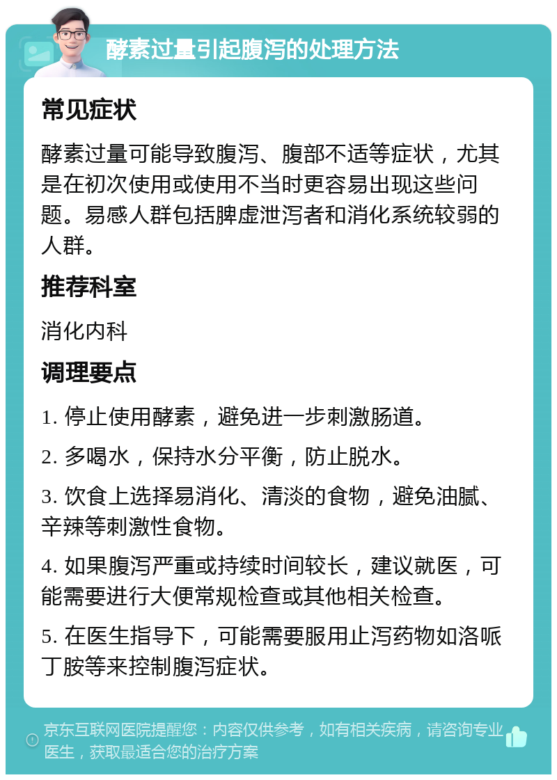 酵素过量引起腹泻的处理方法 常见症状 酵素过量可能导致腹泻、腹部不适等症状，尤其是在初次使用或使用不当时更容易出现这些问题。易感人群包括脾虚泄泻者和消化系统较弱的人群。 推荐科室 消化内科 调理要点 1. 停止使用酵素，避免进一步刺激肠道。 2. 多喝水，保持水分平衡，防止脱水。 3. 饮食上选择易消化、清淡的食物，避免油腻、辛辣等刺激性食物。 4. 如果腹泻严重或持续时间较长，建议就医，可能需要进行大便常规检查或其他相关检查。 5. 在医生指导下，可能需要服用止泻药物如洛哌丁胺等来控制腹泻症状。