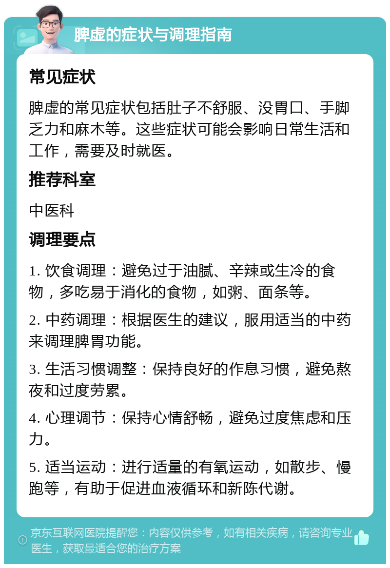 脾虚的症状与调理指南 常见症状 脾虚的常见症状包括肚子不舒服、没胃口、手脚乏力和麻木等。这些症状可能会影响日常生活和工作，需要及时就医。 推荐科室 中医科 调理要点 1. 饮食调理：避免过于油腻、辛辣或生冷的食物，多吃易于消化的食物，如粥、面条等。 2. 中药调理：根据医生的建议，服用适当的中药来调理脾胃功能。 3. 生活习惯调整：保持良好的作息习惯，避免熬夜和过度劳累。 4. 心理调节：保持心情舒畅，避免过度焦虑和压力。 5. 适当运动：进行适量的有氧运动，如散步、慢跑等，有助于促进血液循环和新陈代谢。