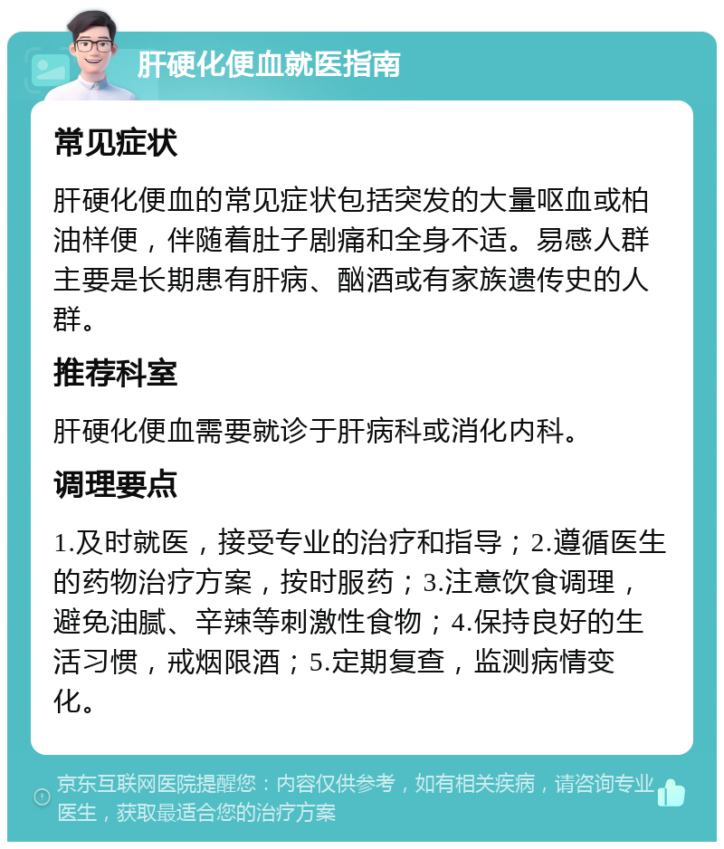 肝硬化便血就医指南 常见症状 肝硬化便血的常见症状包括突发的大量呕血或柏油样便，伴随着肚子剧痛和全身不适。易感人群主要是长期患有肝病、酗酒或有家族遗传史的人群。 推荐科室 肝硬化便血需要就诊于肝病科或消化内科。 调理要点 1.及时就医，接受专业的治疗和指导；2.遵循医生的药物治疗方案，按时服药；3.注意饮食调理，避免油腻、辛辣等刺激性食物；4.保持良好的生活习惯，戒烟限酒；5.定期复查，监测病情变化。