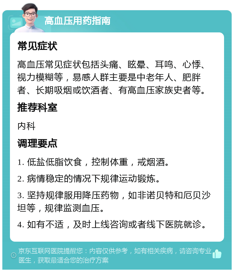 高血压用药指南 常见症状 高血压常见症状包括头痛、眩晕、耳鸣、心悸、视力模糊等，易感人群主要是中老年人、肥胖者、长期吸烟或饮酒者、有高血压家族史者等。 推荐科室 内科 调理要点 1. 低盐低脂饮食，控制体重，戒烟酒。 2. 病情稳定的情况下规律运动锻炼。 3. 坚持规律服用降压药物，如非诺贝特和厄贝沙坦等，规律监测血压。 4. 如有不适，及时上线咨询或者线下医院就诊。