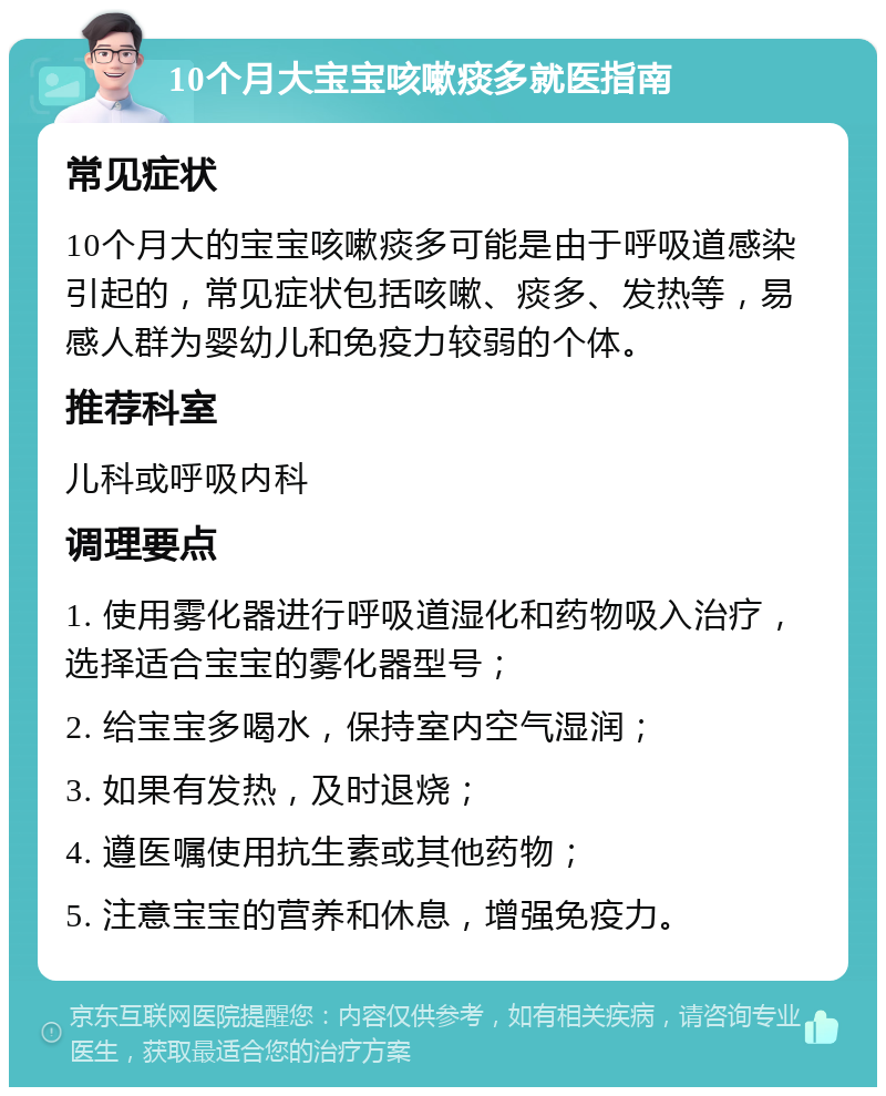 10个月大宝宝咳嗽痰多就医指南 常见症状 10个月大的宝宝咳嗽痰多可能是由于呼吸道感染引起的，常见症状包括咳嗽、痰多、发热等，易感人群为婴幼儿和免疫力较弱的个体。 推荐科室 儿科或呼吸内科 调理要点 1. 使用雾化器进行呼吸道湿化和药物吸入治疗，选择适合宝宝的雾化器型号； 2. 给宝宝多喝水，保持室内空气湿润； 3. 如果有发热，及时退烧； 4. 遵医嘱使用抗生素或其他药物； 5. 注意宝宝的营养和休息，增强免疫力。