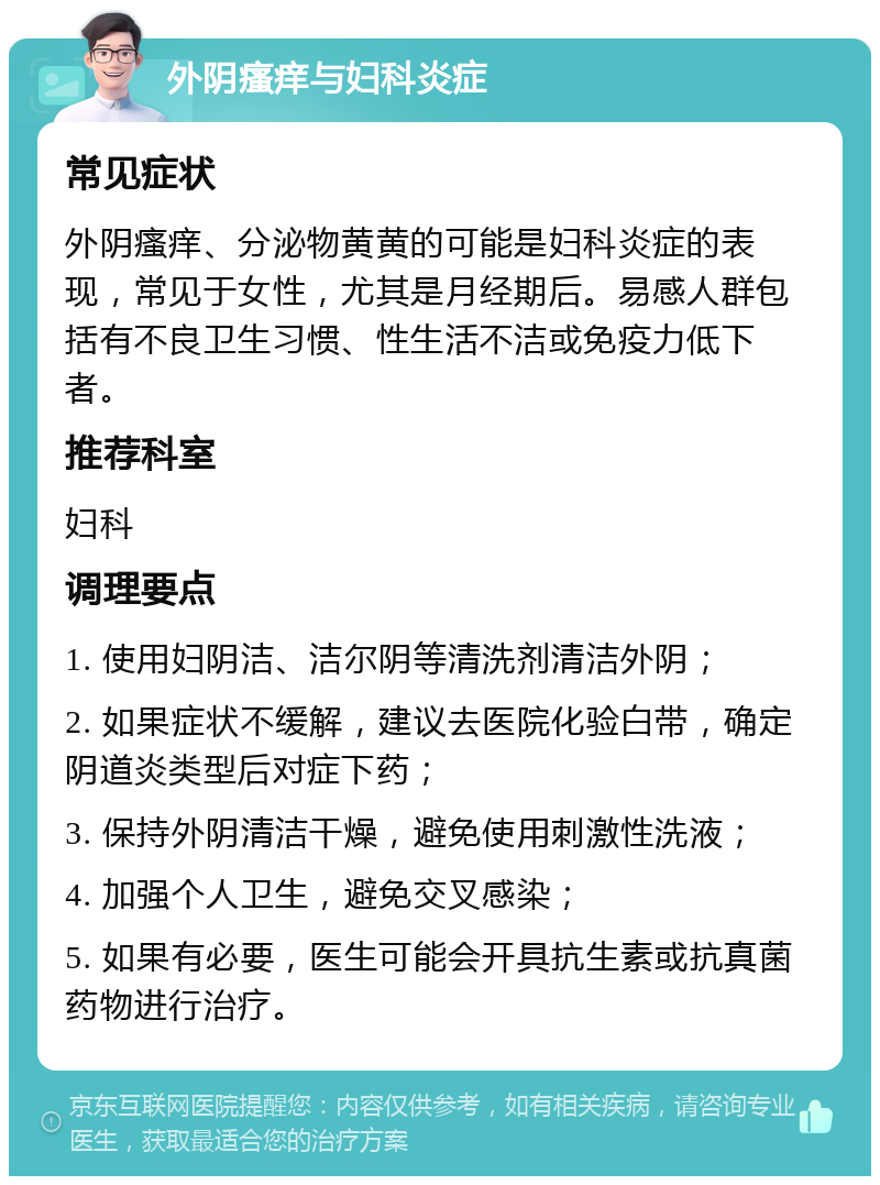 外阴瘙痒与妇科炎症 常见症状 外阴瘙痒、分泌物黄黄的可能是妇科炎症的表现，常见于女性，尤其是月经期后。易感人群包括有不良卫生习惯、性生活不洁或免疫力低下者。 推荐科室 妇科 调理要点 1. 使用妇阴洁、洁尔阴等清洗剂清洁外阴； 2. 如果症状不缓解，建议去医院化验白带，确定阴道炎类型后对症下药； 3. 保持外阴清洁干燥，避免使用刺激性洗液； 4. 加强个人卫生，避免交叉感染； 5. 如果有必要，医生可能会开具抗生素或抗真菌药物进行治疗。