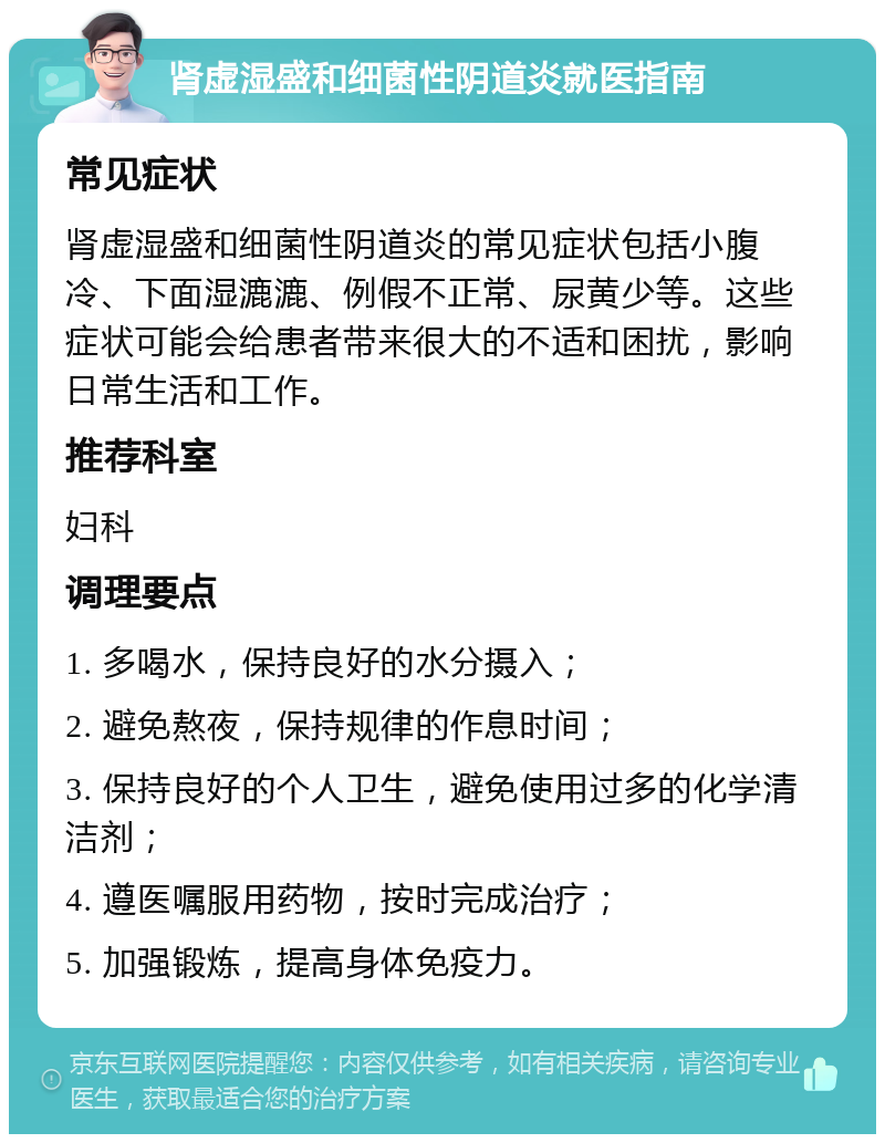 肾虚湿盛和细菌性阴道炎就医指南 常见症状 肾虚湿盛和细菌性阴道炎的常见症状包括小腹冷、下面湿漉漉、例假不正常、尿黄少等。这些症状可能会给患者带来很大的不适和困扰，影响日常生活和工作。 推荐科室 妇科 调理要点 1. 多喝水，保持良好的水分摄入； 2. 避免熬夜，保持规律的作息时间； 3. 保持良好的个人卫生，避免使用过多的化学清洁剂； 4. 遵医嘱服用药物，按时完成治疗； 5. 加强锻炼，提高身体免疫力。