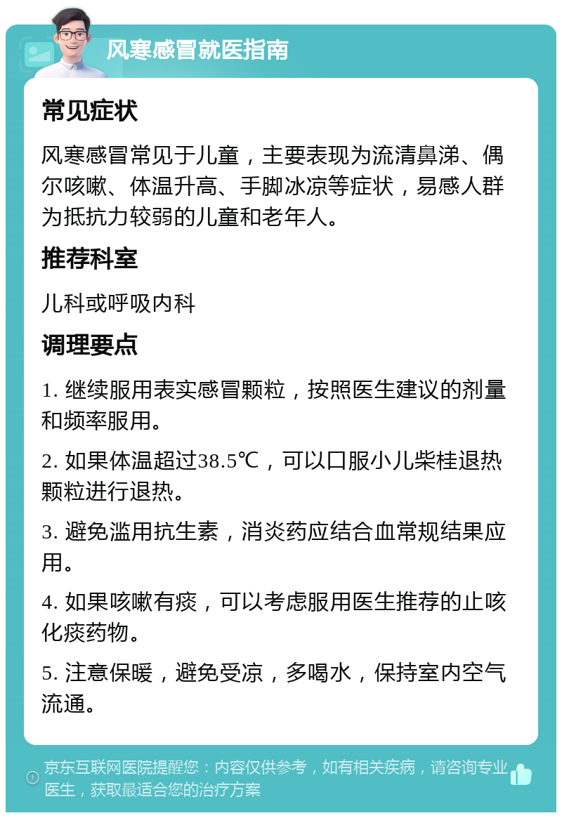 风寒感冒就医指南 常见症状 风寒感冒常见于儿童，主要表现为流清鼻涕、偶尔咳嗽、体温升高、手脚冰凉等症状，易感人群为抵抗力较弱的儿童和老年人。 推荐科室 儿科或呼吸内科 调理要点 1. 继续服用表实感冒颗粒，按照医生建议的剂量和频率服用。 2. 如果体温超过38.5℃，可以口服小儿柴桂退热颗粒进行退热。 3. 避免滥用抗生素，消炎药应结合血常规结果应用。 4. 如果咳嗽有痰，可以考虑服用医生推荐的止咳化痰药物。 5. 注意保暖，避免受凉，多喝水，保持室内空气流通。