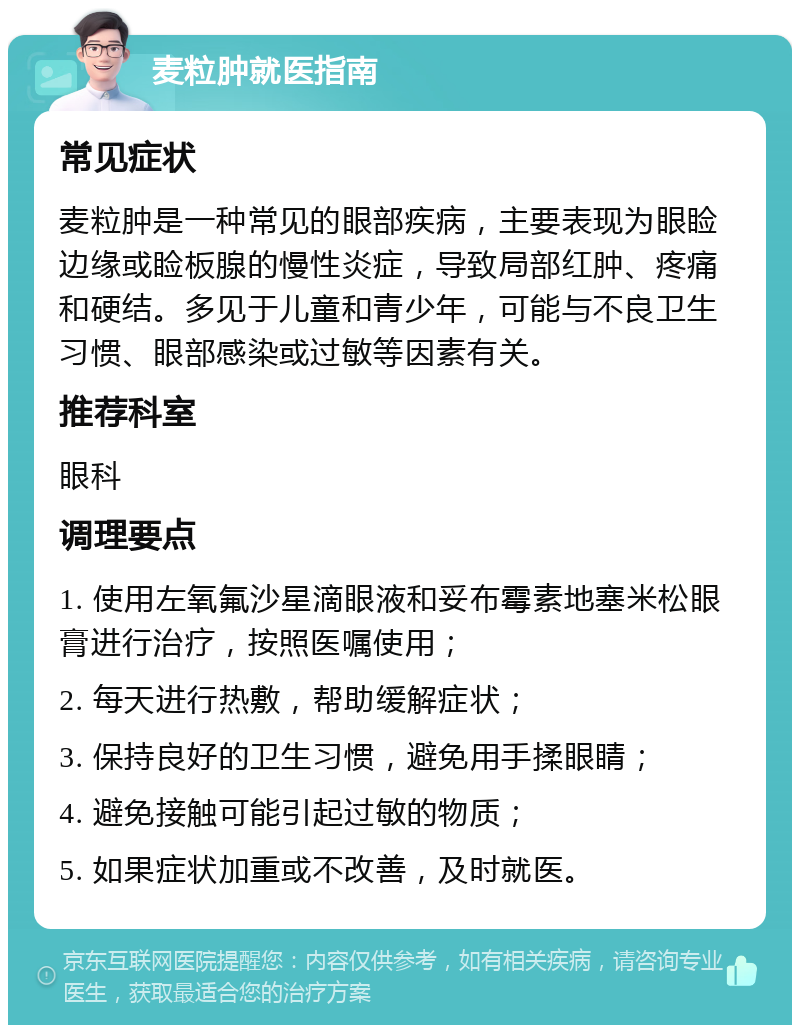 麦粒肿就医指南 常见症状 麦粒肿是一种常见的眼部疾病，主要表现为眼睑边缘或睑板腺的慢性炎症，导致局部红肿、疼痛和硬结。多见于儿童和青少年，可能与不良卫生习惯、眼部感染或过敏等因素有关。 推荐科室 眼科 调理要点 1. 使用左氧氟沙星滴眼液和妥布霉素地塞米松眼膏进行治疗，按照医嘱使用； 2. 每天进行热敷，帮助缓解症状； 3. 保持良好的卫生习惯，避免用手揉眼睛； 4. 避免接触可能引起过敏的物质； 5. 如果症状加重或不改善，及时就医。