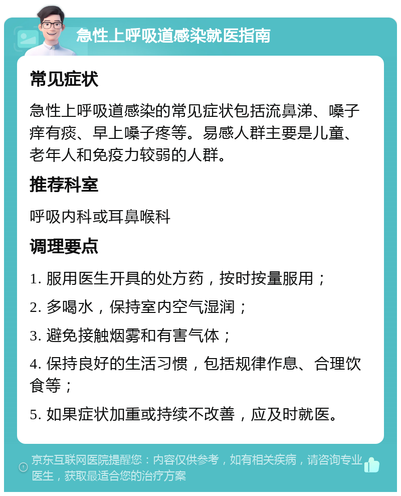 急性上呼吸道感染就医指南 常见症状 急性上呼吸道感染的常见症状包括流鼻涕、嗓子痒有痰、早上嗓子疼等。易感人群主要是儿童、老年人和免疫力较弱的人群。 推荐科室 呼吸内科或耳鼻喉科 调理要点 1. 服用医生开具的处方药，按时按量服用； 2. 多喝水，保持室内空气湿润； 3. 避免接触烟雾和有害气体； 4. 保持良好的生活习惯，包括规律作息、合理饮食等； 5. 如果症状加重或持续不改善，应及时就医。