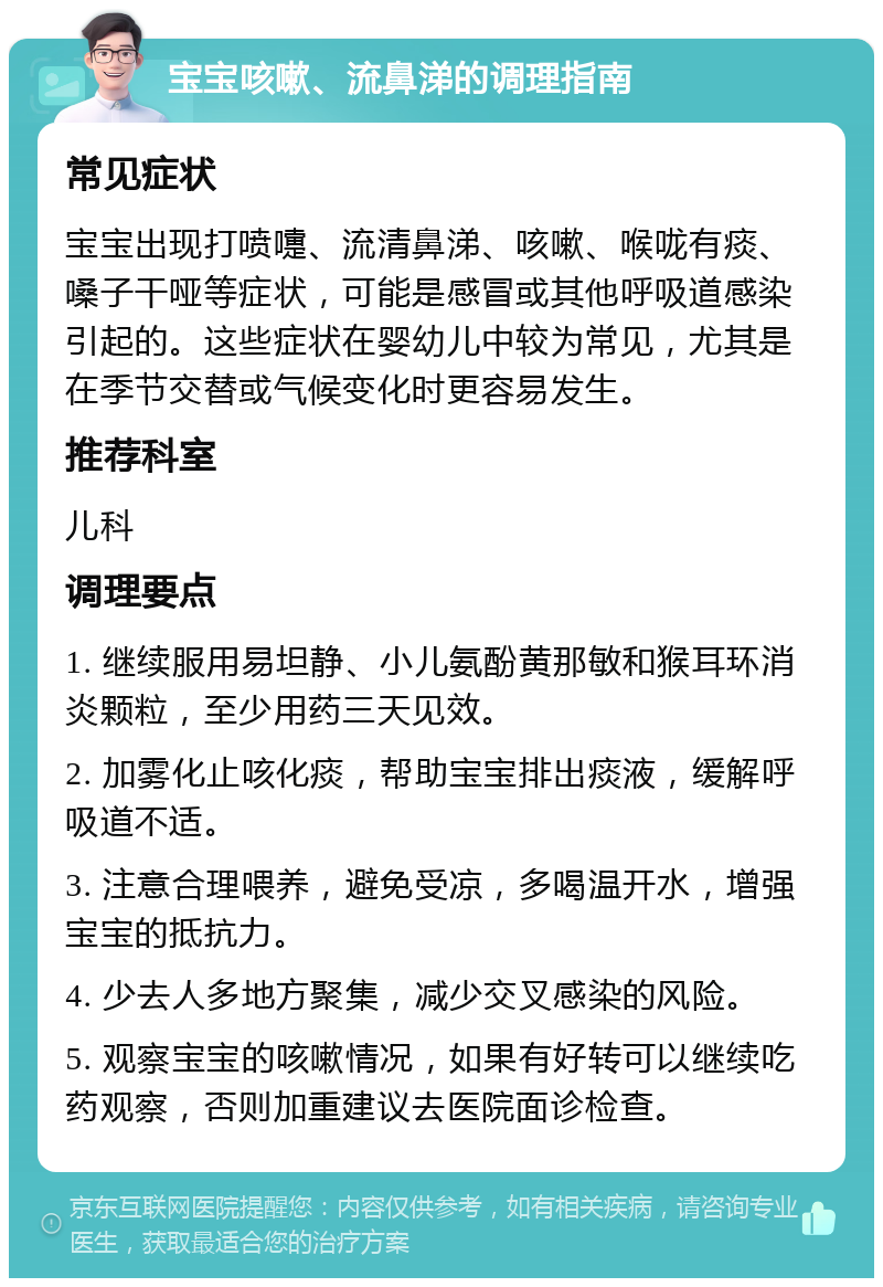 宝宝咳嗽、流鼻涕的调理指南 常见症状 宝宝出现打喷嚏、流清鼻涕、咳嗽、喉咙有痰、嗓子干哑等症状，可能是感冒或其他呼吸道感染引起的。这些症状在婴幼儿中较为常见，尤其是在季节交替或气候变化时更容易发生。 推荐科室 儿科 调理要点 1. 继续服用易坦静、小儿氨酚黄那敏和猴耳环消炎颗粒，至少用药三天见效。 2. 加雾化止咳化痰，帮助宝宝排出痰液，缓解呼吸道不适。 3. 注意合理喂养，避免受凉，多喝温开水，增强宝宝的抵抗力。 4. 少去人多地方聚集，减少交叉感染的风险。 5. 观察宝宝的咳嗽情况，如果有好转可以继续吃药观察，否则加重建议去医院面诊检查。