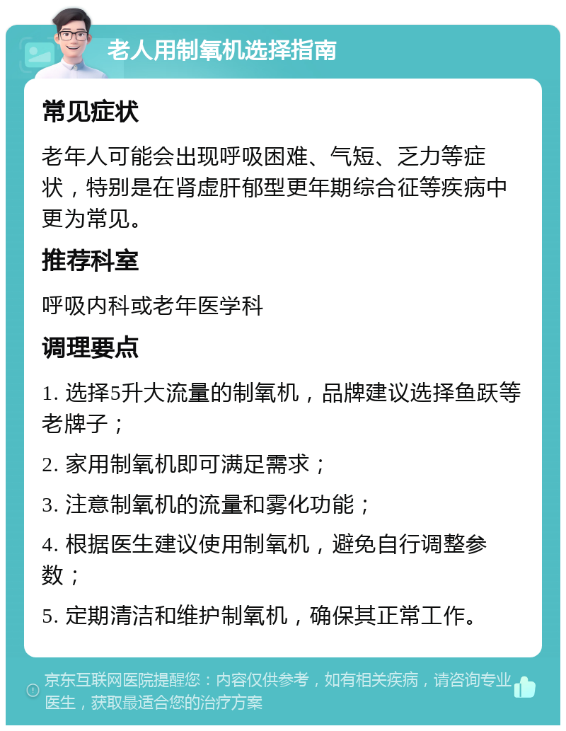 老人用制氧机选择指南 常见症状 老年人可能会出现呼吸困难、气短、乏力等症状，特别是在肾虚肝郁型更年期综合征等疾病中更为常见。 推荐科室 呼吸内科或老年医学科 调理要点 1. 选择5升大流量的制氧机，品牌建议选择鱼跃等老牌子； 2. 家用制氧机即可满足需求； 3. 注意制氧机的流量和雾化功能； 4. 根据医生建议使用制氧机，避免自行调整参数； 5. 定期清洁和维护制氧机，确保其正常工作。