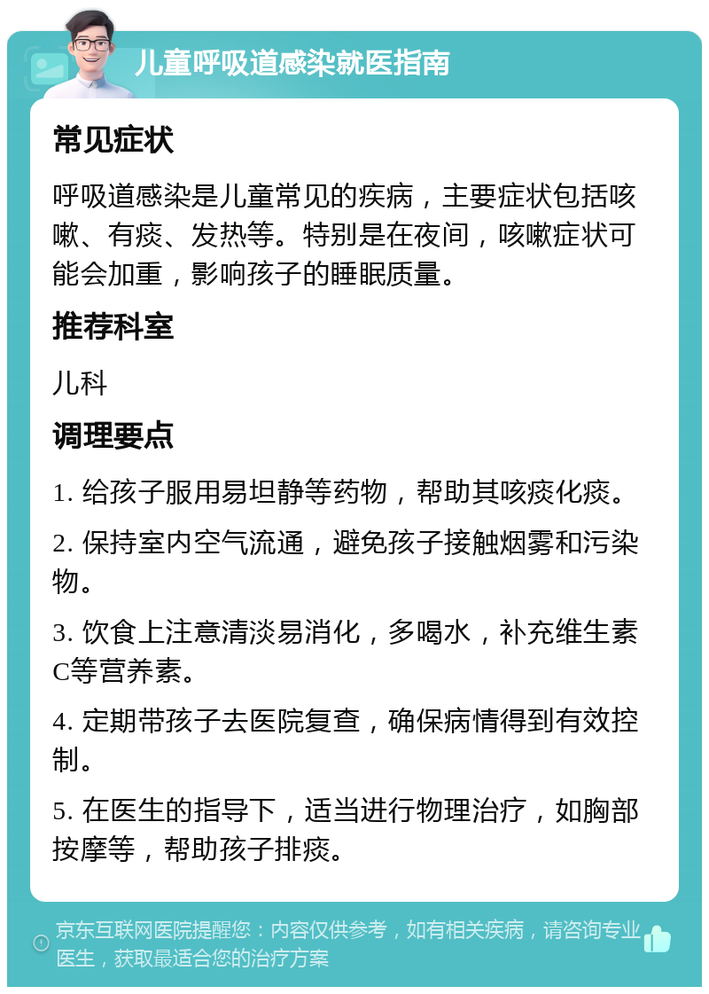 儿童呼吸道感染就医指南 常见症状 呼吸道感染是儿童常见的疾病，主要症状包括咳嗽、有痰、发热等。特别是在夜间，咳嗽症状可能会加重，影响孩子的睡眠质量。 推荐科室 儿科 调理要点 1. 给孩子服用易坦静等药物，帮助其咳痰化痰。 2. 保持室内空气流通，避免孩子接触烟雾和污染物。 3. 饮食上注意清淡易消化，多喝水，补充维生素C等营养素。 4. 定期带孩子去医院复查，确保病情得到有效控制。 5. 在医生的指导下，适当进行物理治疗，如胸部按摩等，帮助孩子排痰。