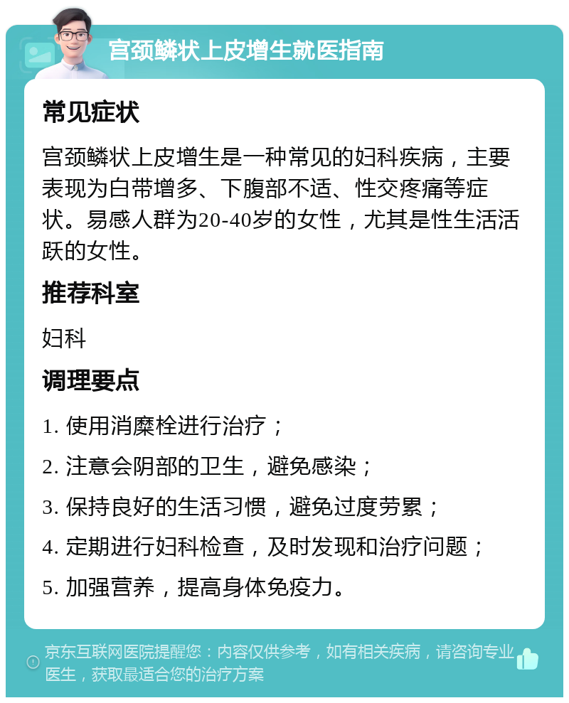 宫颈鳞状上皮增生就医指南 常见症状 宫颈鳞状上皮增生是一种常见的妇科疾病，主要表现为白带增多、下腹部不适、性交疼痛等症状。易感人群为20-40岁的女性，尤其是性生活活跃的女性。 推荐科室 妇科 调理要点 1. 使用消糜栓进行治疗； 2. 注意会阴部的卫生，避免感染； 3. 保持良好的生活习惯，避免过度劳累； 4. 定期进行妇科检查，及时发现和治疗问题； 5. 加强营养，提高身体免疫力。