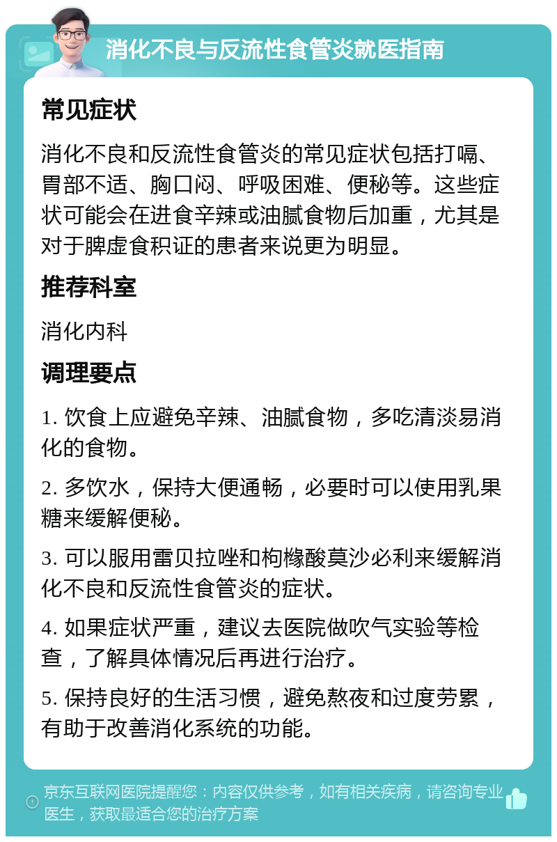 消化不良与反流性食管炎就医指南 常见症状 消化不良和反流性食管炎的常见症状包括打嗝、胃部不适、胸口闷、呼吸困难、便秘等。这些症状可能会在进食辛辣或油腻食物后加重，尤其是对于脾虚食积证的患者来说更为明显。 推荐科室 消化内科 调理要点 1. 饮食上应避免辛辣、油腻食物，多吃清淡易消化的食物。 2. 多饮水，保持大便通畅，必要时可以使用乳果糖来缓解便秘。 3. 可以服用雷贝拉唑和枸橼酸莫沙必利来缓解消化不良和反流性食管炎的症状。 4. 如果症状严重，建议去医院做吹气实验等检查，了解具体情况后再进行治疗。 5. 保持良好的生活习惯，避免熬夜和过度劳累，有助于改善消化系统的功能。