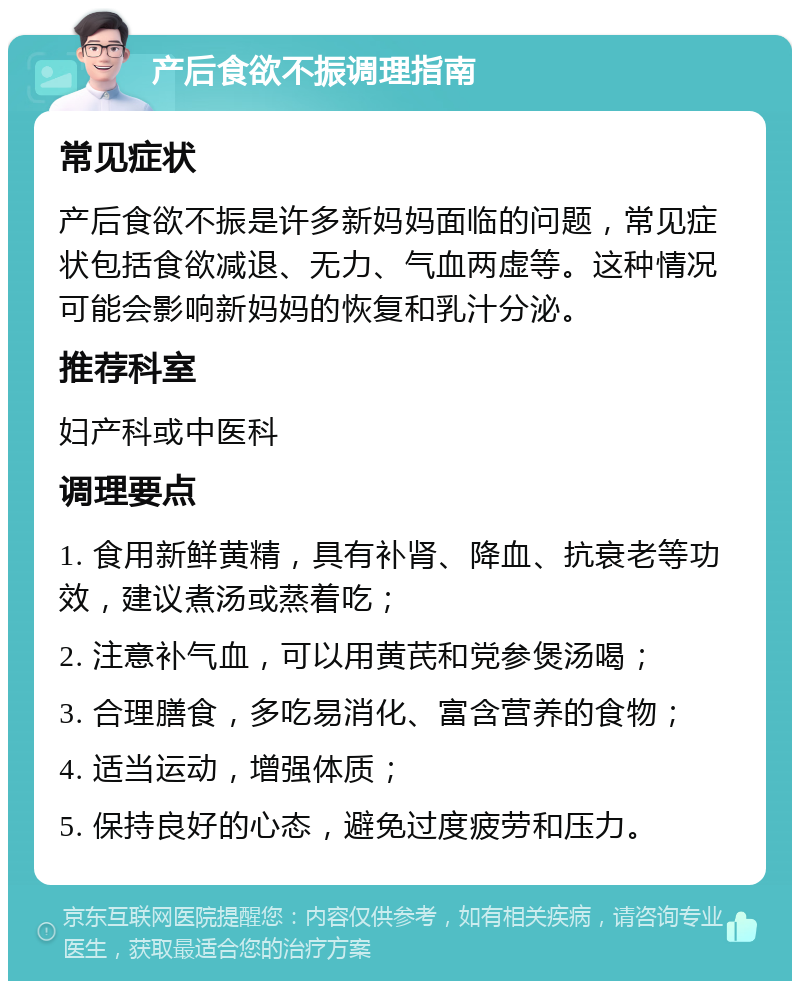 产后食欲不振调理指南 常见症状 产后食欲不振是许多新妈妈面临的问题，常见症状包括食欲减退、无力、气血两虚等。这种情况可能会影响新妈妈的恢复和乳汁分泌。 推荐科室 妇产科或中医科 调理要点 1. 食用新鲜黄精，具有补肾、降血、抗衰老等功效，建议煮汤或蒸着吃； 2. 注意补气血，可以用黄芪和党参煲汤喝； 3. 合理膳食，多吃易消化、富含营养的食物； 4. 适当运动，增强体质； 5. 保持良好的心态，避免过度疲劳和压力。