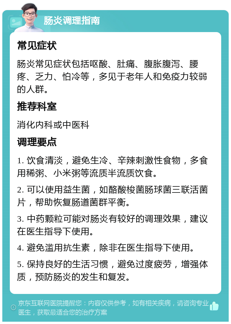 肠炎调理指南 常见症状 肠炎常见症状包括呕酸、肚痛、腹胀腹泻、腰疼、乏力、怕冷等，多见于老年人和免疫力较弱的人群。 推荐科室 消化内科或中医科 调理要点 1. 饮食清淡，避免生冷、辛辣刺激性食物，多食用稀粥、小米粥等流质半流质饮食。 2. 可以使用益生菌，如酪酸梭菌肠球菌三联活菌片，帮助恢复肠道菌群平衡。 3. 中药颗粒可能对肠炎有较好的调理效果，建议在医生指导下使用。 4. 避免滥用抗生素，除非在医生指导下使用。 5. 保持良好的生活习惯，避免过度疲劳，增强体质，预防肠炎的发生和复发。