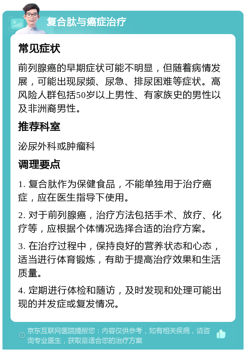 复合肽与癌症治疗 常见症状 前列腺癌的早期症状可能不明显，但随着病情发展，可能出现尿频、尿急、排尿困难等症状。高风险人群包括50岁以上男性、有家族史的男性以及非洲裔男性。 推荐科室 泌尿外科或肿瘤科 调理要点 1. 复合肽作为保健食品，不能单独用于治疗癌症，应在医生指导下使用。 2. 对于前列腺癌，治疗方法包括手术、放疗、化疗等，应根据个体情况选择合适的治疗方案。 3. 在治疗过程中，保持良好的营养状态和心态，适当进行体育锻炼，有助于提高治疗效果和生活质量。 4. 定期进行体检和随访，及时发现和处理可能出现的并发症或复发情况。