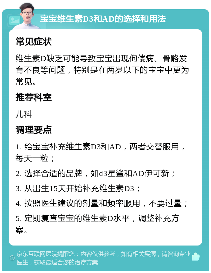 宝宝维生素D3和AD的选择和用法 常见症状 维生素D缺乏可能导致宝宝出现佝偻病、骨骼发育不良等问题，特别是在两岁以下的宝宝中更为常见。 推荐科室 儿科 调理要点 1. 给宝宝补充维生素D3和AD，两者交替服用，每天一粒； 2. 选择合适的品牌，如d3星鲨和AD伊可新； 3. 从出生15天开始补充维生素D3； 4. 按照医生建议的剂量和频率服用，不要过量； 5. 定期复查宝宝的维生素D水平，调整补充方案。