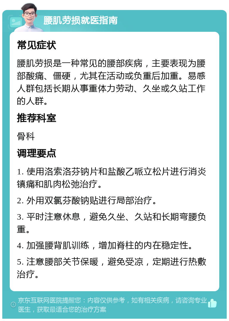 腰肌劳损就医指南 常见症状 腰肌劳损是一种常见的腰部疾病，主要表现为腰部酸痛、僵硬，尤其在活动或负重后加重。易感人群包括长期从事重体力劳动、久坐或久站工作的人群。 推荐科室 骨科 调理要点 1. 使用洛索洛芬钠片和盐酸乙哌立松片进行消炎镇痛和肌肉松弛治疗。 2. 外用双氯芬酸钠贴进行局部治疗。 3. 平时注意休息，避免久坐、久站和长期弯腰负重。 4. 加强腰背肌训练，增加脊柱的内在稳定性。 5. 注意腰部关节保暖，避免受凉，定期进行热敷治疗。