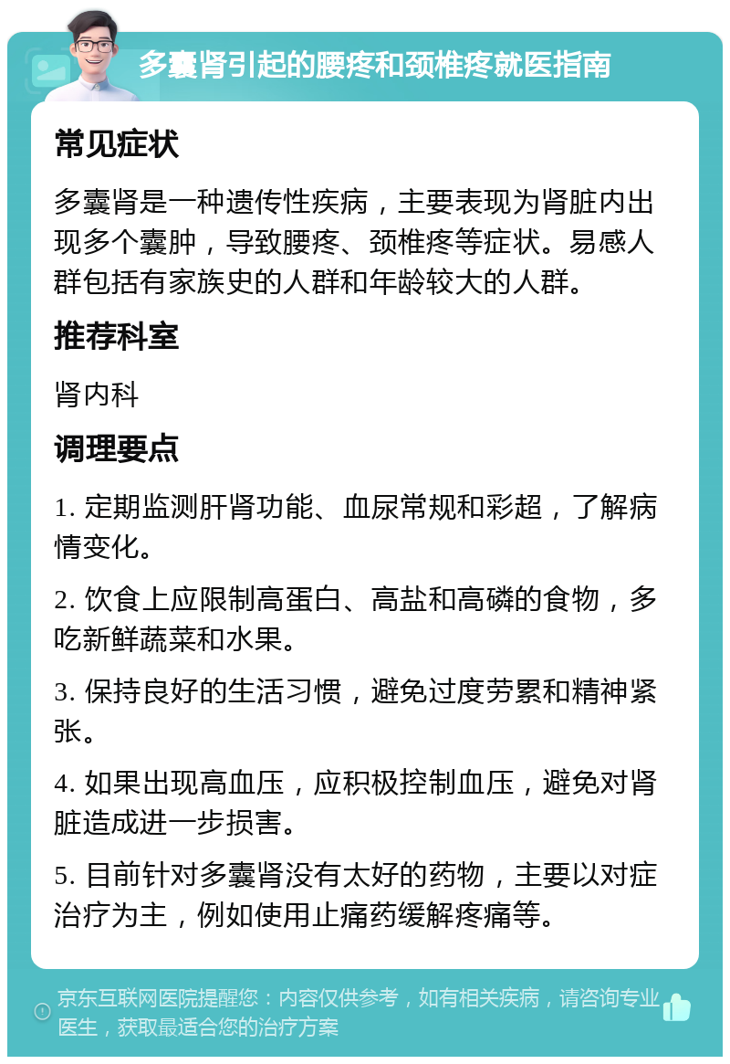 多囊肾引起的腰疼和颈椎疼就医指南 常见症状 多囊肾是一种遗传性疾病，主要表现为肾脏内出现多个囊肿，导致腰疼、颈椎疼等症状。易感人群包括有家族史的人群和年龄较大的人群。 推荐科室 肾内科 调理要点 1. 定期监测肝肾功能、血尿常规和彩超，了解病情变化。 2. 饮食上应限制高蛋白、高盐和高磷的食物，多吃新鲜蔬菜和水果。 3. 保持良好的生活习惯，避免过度劳累和精神紧张。 4. 如果出现高血压，应积极控制血压，避免对肾脏造成进一步损害。 5. 目前针对多囊肾没有太好的药物，主要以对症治疗为主，例如使用止痛药缓解疼痛等。