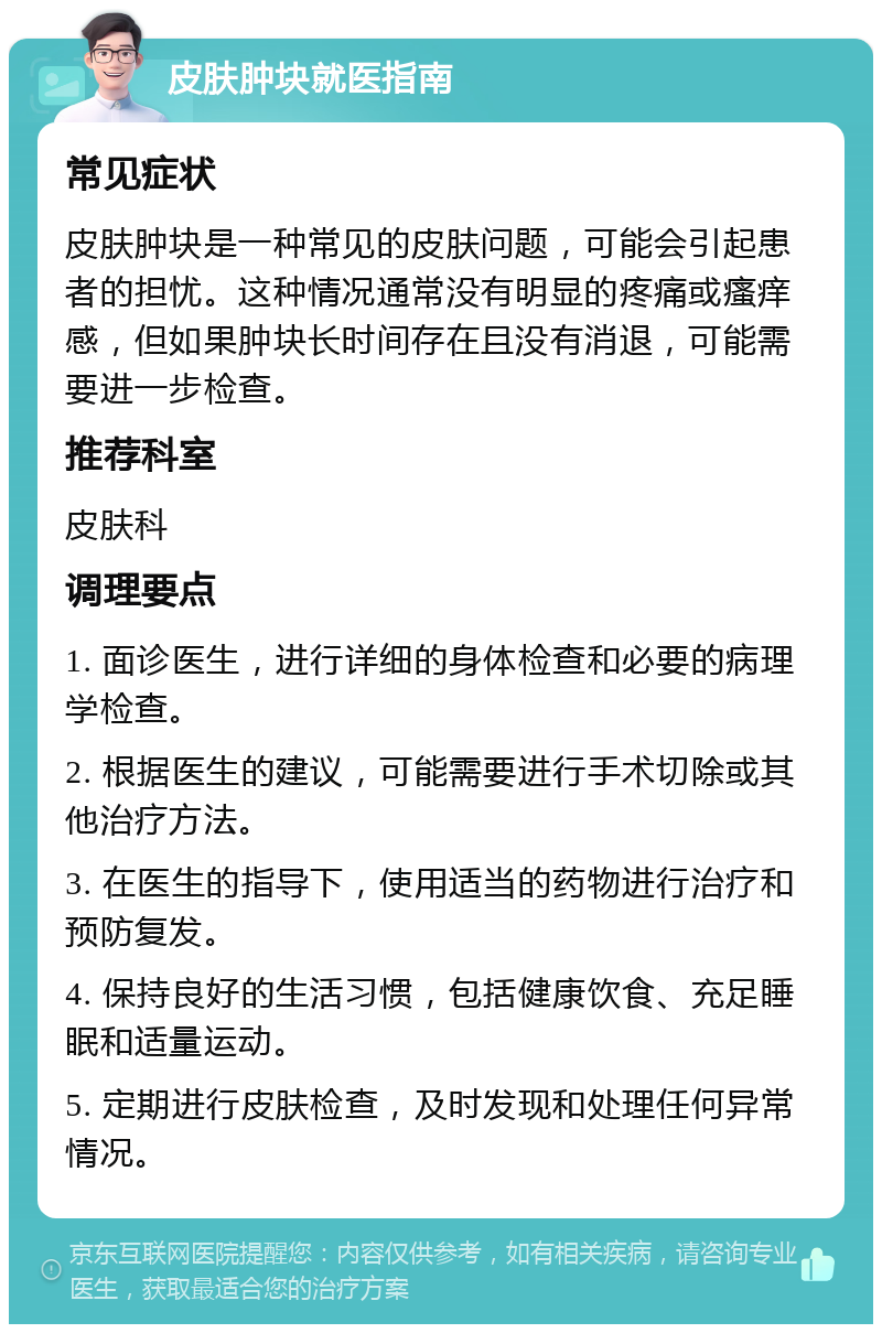 皮肤肿块就医指南 常见症状 皮肤肿块是一种常见的皮肤问题，可能会引起患者的担忧。这种情况通常没有明显的疼痛或瘙痒感，但如果肿块长时间存在且没有消退，可能需要进一步检查。 推荐科室 皮肤科 调理要点 1. 面诊医生，进行详细的身体检查和必要的病理学检查。 2. 根据医生的建议，可能需要进行手术切除或其他治疗方法。 3. 在医生的指导下，使用适当的药物进行治疗和预防复发。 4. 保持良好的生活习惯，包括健康饮食、充足睡眠和适量运动。 5. 定期进行皮肤检查，及时发现和处理任何异常情况。