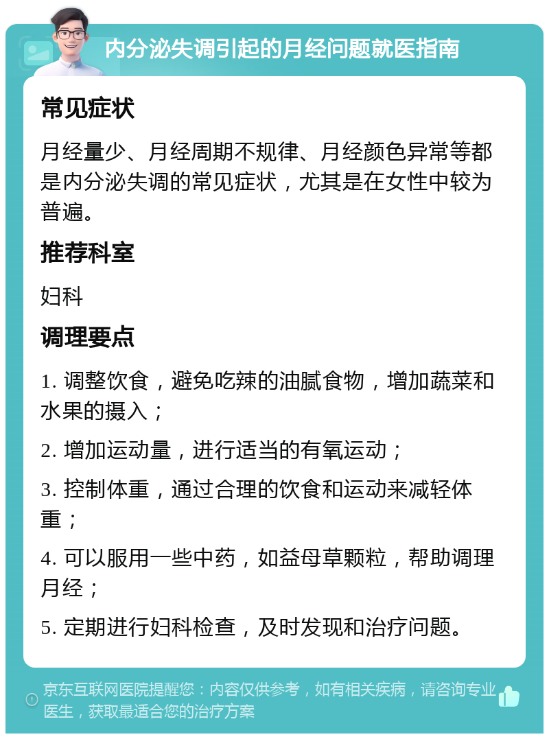 内分泌失调引起的月经问题就医指南 常见症状 月经量少、月经周期不规律、月经颜色异常等都是内分泌失调的常见症状，尤其是在女性中较为普遍。 推荐科室 妇科 调理要点 1. 调整饮食，避免吃辣的油腻食物，增加蔬菜和水果的摄入； 2. 增加运动量，进行适当的有氧运动； 3. 控制体重，通过合理的饮食和运动来减轻体重； 4. 可以服用一些中药，如益母草颗粒，帮助调理月经； 5. 定期进行妇科检查，及时发现和治疗问题。