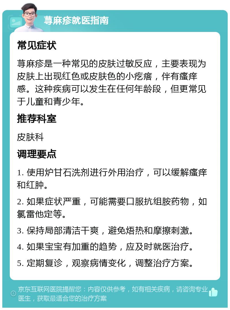 荨麻疹就医指南 常见症状 荨麻疹是一种常见的皮肤过敏反应，主要表现为皮肤上出现红色或皮肤色的小疙瘩，伴有瘙痒感。这种疾病可以发生在任何年龄段，但更常见于儿童和青少年。 推荐科室 皮肤科 调理要点 1. 使用炉甘石洗剂进行外用治疗，可以缓解瘙痒和红肿。 2. 如果症状严重，可能需要口服抗组胺药物，如氯雷他定等。 3. 保持局部清洁干爽，避免焐热和摩擦刺激。 4. 如果宝宝有加重的趋势，应及时就医治疗。 5. 定期复诊，观察病情变化，调整治疗方案。