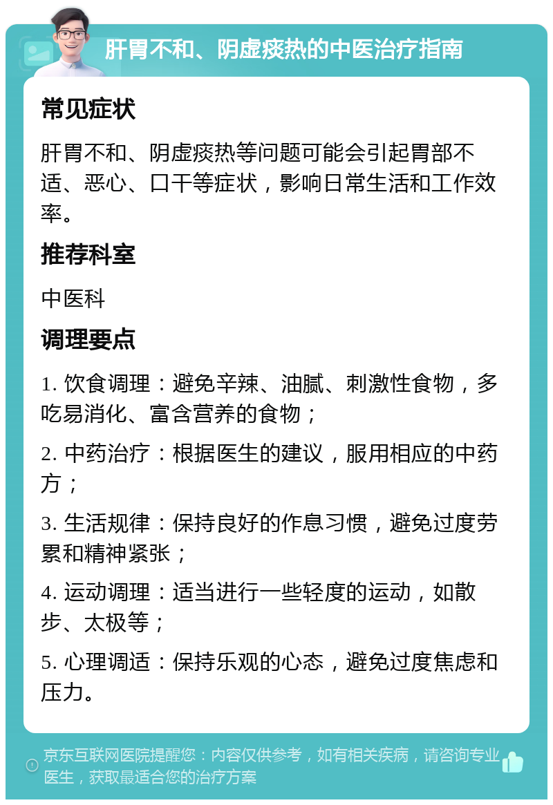 肝胃不和、阴虚痰热的中医治疗指南 常见症状 肝胃不和、阴虚痰热等问题可能会引起胃部不适、恶心、口干等症状，影响日常生活和工作效率。 推荐科室 中医科 调理要点 1. 饮食调理：避免辛辣、油腻、刺激性食物，多吃易消化、富含营养的食物； 2. 中药治疗：根据医生的建议，服用相应的中药方； 3. 生活规律：保持良好的作息习惯，避免过度劳累和精神紧张； 4. 运动调理：适当进行一些轻度的运动，如散步、太极等； 5. 心理调适：保持乐观的心态，避免过度焦虑和压力。