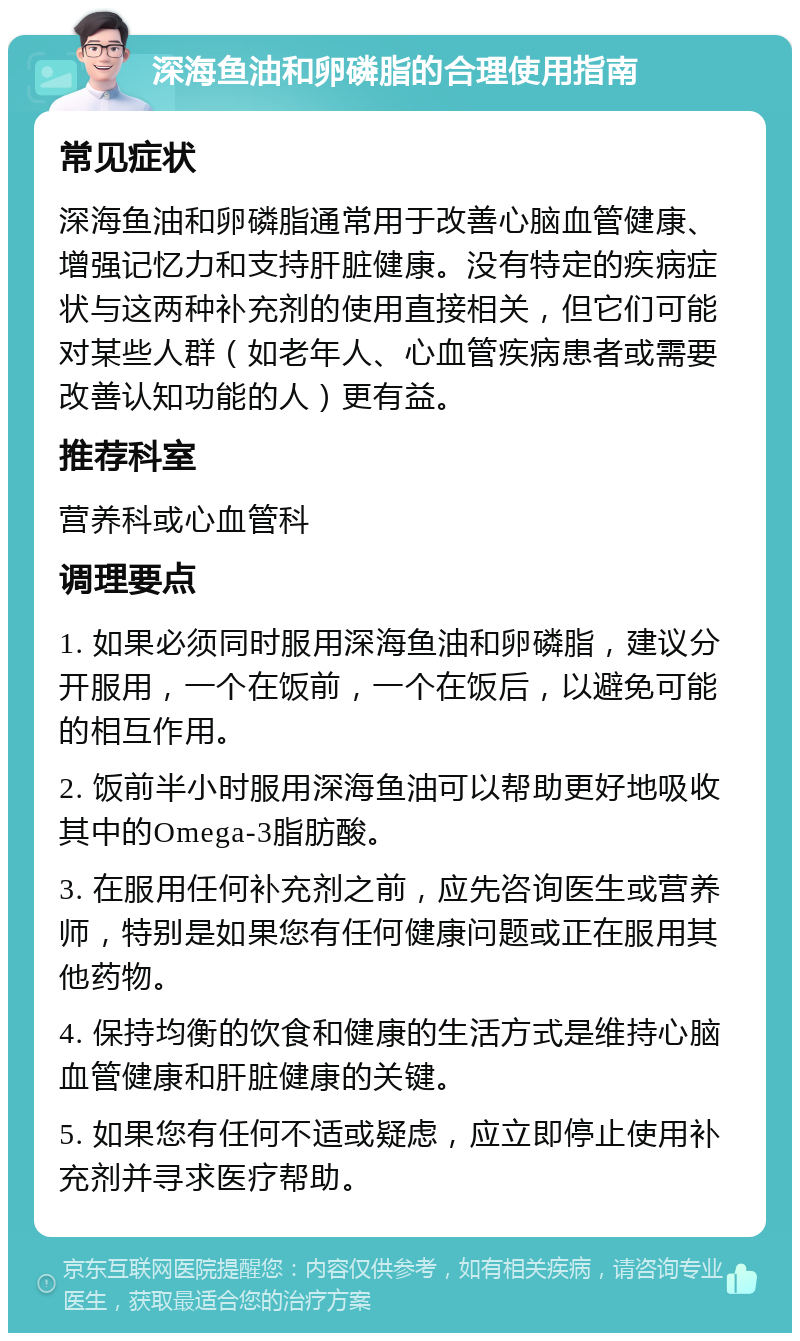 深海鱼油和卵磷脂的合理使用指南 常见症状 深海鱼油和卵磷脂通常用于改善心脑血管健康、增强记忆力和支持肝脏健康。没有特定的疾病症状与这两种补充剂的使用直接相关，但它们可能对某些人群（如老年人、心血管疾病患者或需要改善认知功能的人）更有益。 推荐科室 营养科或心血管科 调理要点 1. 如果必须同时服用深海鱼油和卵磷脂，建议分开服用，一个在饭前，一个在饭后，以避免可能的相互作用。 2. 饭前半小时服用深海鱼油可以帮助更好地吸收其中的Omega-3脂肪酸。 3. 在服用任何补充剂之前，应先咨询医生或营养师，特别是如果您有任何健康问题或正在服用其他药物。 4. 保持均衡的饮食和健康的生活方式是维持心脑血管健康和肝脏健康的关键。 5. 如果您有任何不适或疑虑，应立即停止使用补充剂并寻求医疗帮助。