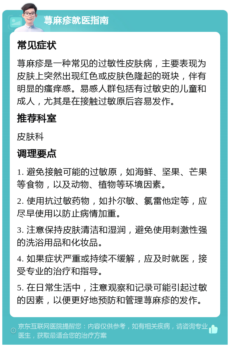 荨麻疹就医指南 常见症状 荨麻疹是一种常见的过敏性皮肤病，主要表现为皮肤上突然出现红色或皮肤色隆起的斑块，伴有明显的瘙痒感。易感人群包括有过敏史的儿童和成人，尤其是在接触过敏原后容易发作。 推荐科室 皮肤科 调理要点 1. 避免接触可能的过敏原，如海鲜、坚果、芒果等食物，以及动物、植物等环境因素。 2. 使用抗过敏药物，如扑尔敏、氯雷他定等，应尽早使用以防止病情加重。 3. 注意保持皮肤清洁和湿润，避免使用刺激性强的洗浴用品和化妆品。 4. 如果症状严重或持续不缓解，应及时就医，接受专业的治疗和指导。 5. 在日常生活中，注意观察和记录可能引起过敏的因素，以便更好地预防和管理荨麻疹的发作。